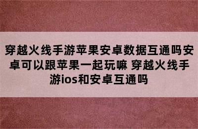 穿越火线手游苹果安卓数据互通吗安卓可以跟苹果一起玩嘛 穿越火线手游ios和安卓互通吗